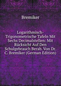 Logarithmisch-Trigonometrische Tafeln Mit Sechs Decimalstellen: Mit Rucksicht Auf Den Schulgebrauch Berab. Von Dr. C. Bremiker (German Edition)