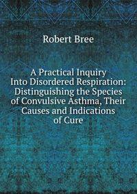 A Practical Inquiry Into Disordered Respiration: Distinguishing the Species of Convulsive Asthma, Their Causes and Indications of Cure