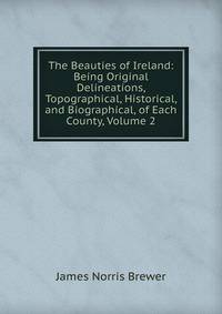 The Beauties of Ireland: Being Original Delineations, Topographical, Historical, and Biographical, of Each County, Volume 2