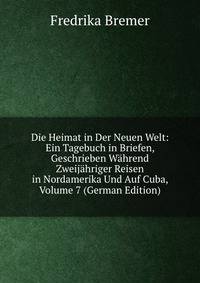Die Heimat in Der Neuen Welt: Ein Tagebuch in Briefen, Geschrieben Wahrend Zweijahriger Reisen in Nordamerika Und Auf Cuba, Volume 7 (German Edition)