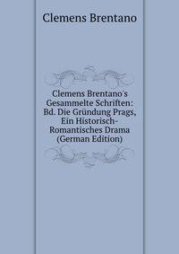 Clemens Brentano's Gesammelte Schriften: Bd. Die Gr?ndung Prags, Ein Historisch-Romantisches Drama (German Edition)