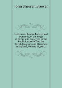 Letters and Papers, Foreign and Domestic, of the Reign of Henry Viii: Preserved in the Public Record Office, the British Museum, and Elsewhere in England, Volume 19, part 1
