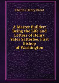 A Master Builder: Being the Life and Letters of Henry Yates Satterlee, First Bishop of Washington