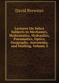 Lectures On Select Subjects in Mechanics, Hydrostatics, Hydraulics, Pneumatics, Optics, Geography, Astronomy, and Dialling, Volume 2