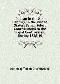 Papism in the Xix. Century, in the United States: Being, Select Contributions to the Papal Controversy, During 1835-40