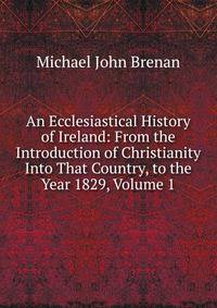 An Ecclesiastical History of Ireland: From the Introduction of Christianity Into That Country, to the Year 1829, Volume 1