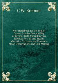 New Handbook for the Indian Ocean, Arabian Sea and Bay of Bengal: With Miscellaneous Subjects for Sail and Steam, Mauritius Cyclones and Currents, Moon Observations and Sail-Making