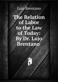 The Relation of Labor to the Law of Today: By Dr. Lujo Brentano .