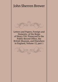 Letters and Papers, Foreign and Domestic, of the Reign of Henry Viii: Preserved in the Public Record Office, the British Museum, and Elsewhere in England, Volume 12, part 1