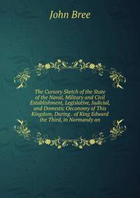 The Cursory Sketch of the State of the Naval, Military and Civil Establishment, Legislative, Judicial, and Domestic Oeconomy of This Kingdom, During . of King Edward the Third, in Normandy an