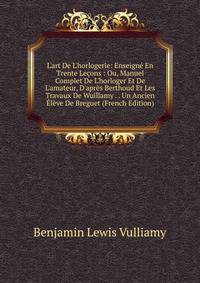L'art De L'horlogerie: Enseign? En Trente Le?ons : Ou, Manuel Complet De L'horloger Et De L'amateur, D'apr?s Berthoud Et Les Travaux De Wuillamy . . Un Ancien ?l?ve De Breguet (French Edition)
