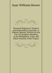 Personal Hygiene in Tropical and Semitropical Countries: A Popular Manual, Written for the Use of Foreigners Residing in the Philippines, Cuba, and Other Portions of the Tropics