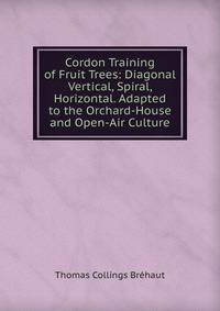 Cordon Training of Fruit Trees: Diagonal Vertical, Spiral, Horizontal. Adapted to the Orchard-House and Open-Air Culture