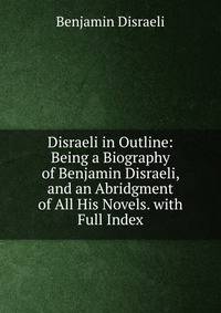 Disraeli in Outline: Being a Biography of Benjamin Disraeli, and an Abridgment of All His Novels. with Full Index