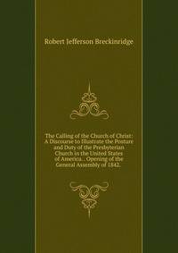 The Calling of the Church of Christ: A Discourse to Illustrate the Posture and Duty of the Presbyterian Church in the United States of America. . Opening of the General Assembly of 1842. .