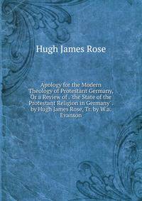 Apology for the Modern Theology of Protestant Germany, Or a Review of . 'the State of the Protestant Religion in Germany' . by Hugh James Rose, Tr. by W.a. Evanson