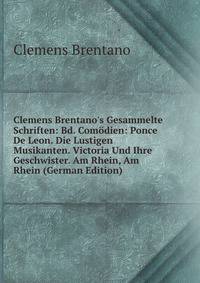 Clemens Brentano's Gesammelte Schriften: Bd. Com?dien: Ponce De Leon. Die Lustigen Musikanten. Victoria Und Ihre Geschwister. Am Rhein, Am Rhein (German Edition)