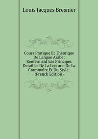 Cours Pratique Et Theorique De Langue Arabe: Renfermant Les Principes Detailles De La Lecture, De La Grammaire Et Du Style . (French Edition)