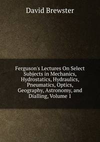 Ferguson's Lectures On Select Subjects in Mechanics, Hydrostatics, Hydraulics, Pneumatics, Optics, Geography, Astronomy, and Dialling, Volume 1
