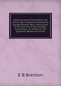 Some Account of the Public Life of the Late Lieutenant-General Sir George Prevost, Bart., Particularly of His Services in the Canadas; Including a . an Article in the Quarterly Review for Octob