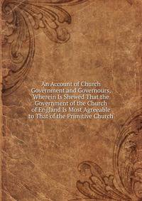 An Account of Church Government and Governours, Wherein Is Shewed That the Government of the Church of England Is Most Agreeable to That of the Primitive Church