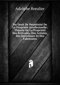 Du Droit De Perpetuite De La Propriete Intellectuelle: Theorie De La Propriete Des Ecrivains, Des Artistes, Des Inventeurs Et Des Fabricants