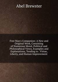 Free Man's Companion: A New and Original Work, Consisting of Numerous Moral, Political and Philosophical Views, Examples and Explanations, Tending to . Virtue, Liberty, and Human Improvement .