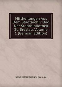 Mittheilungen Aus Dem Stadtarchiv Und Der Stadtbibliothek Zu Breslau, Volume 1 (German Edition)
