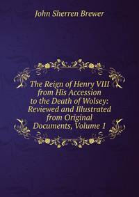 The Reign of Henry VIII from His Accession to the Death of Wolsey: Reviewed and Illustrated from Original Documents, Volume 1