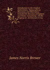 Introduction to the Original Delineations, Topographical, Historical, and Descriptive, Intituled the Beauties of England and Wales: Comprising . On the Progress of . Architecture in Suc