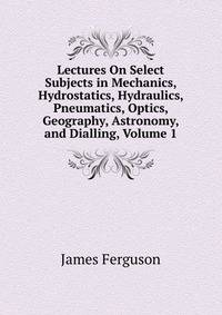 Lectures On Select Subjects in Mechanics, Hydrostatics, Hydraulics, Pneumatics, Optics, Geography, Astronomy, and Dialling, Volume 1
