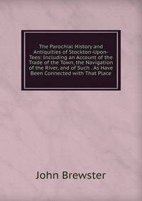 The Parochial History and Antiquities of Stockton-Upon-Tees: Including an Account of the Trade of the Town, the Navigation of the River, and of Such . As Have Been Connected with That Place
