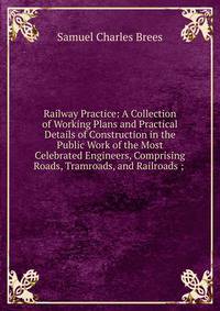 Railway Practice: A Collection of Working Plans and Practical Details of Construction in the Public Work of the Most Celebrated Engineers, Comprising Roads, Tramroads, and Railroads ; .