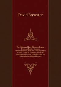The History of Free Masonry Drawn from Authentic Sources of Information: With an Account of the Grand Lodge of Scotland, from Its Institution in 1736, . Records, and an Appendix of Original Papers