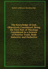 The Knowledge of God, Objectively Considered: Being the First Part of Theology Considered As a Science of Positive Truth, Both Inductive and Deductive