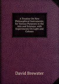 A Treatise On New Philosophical Instruments, for Various Purposes in the Arts and Sciences. with Experiments On Light and Colours