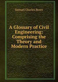 A Glossary of Civil Engineering: Comprising the Theory and Modern Practice