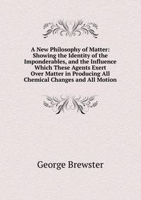 A New Philosophy of Matter: Showing the Identity of the Imponderables, and the Influence Which These Agents Exert Over Matter in Producing All Chemical Changes and All Motion