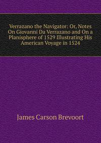 Verrazano the Navigator: Or, Notes On Giovanni Da Verrazano and On a Planisphere of 1529 Illustrating His American Voyage in 1524