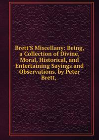 Brett'S Miscellany: Being, a Collection of Divine, Moral, Historical, and Entertaining Sayings and Observations. by Peter Brett, .