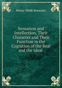 Sensation and Intellection, Their Character and Their Function in the Cognition of the Real and the Ideal .