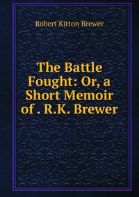 The Battle Fought: Or, a Short Memoir of . R.K. Brewer