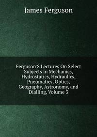 Ferguson'S Lectures On Select Subjects in Mechanics, Hydrostatics, Hydraulics, Pneumatics, Optics, Geography, Astronomy, and Dialling, Volume 3