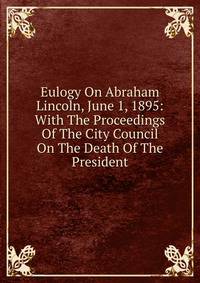 Eulogy On Abraham Lincoln, June 1, 1895: With The Proceedings Of The City Council On The Death Of The President