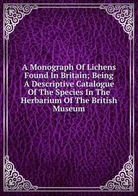 A Monograph Of Lichens Found In Britain; Being A Descriptive Catalogue Of The Species In The Herbarium Of The British Museum