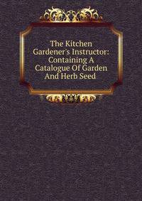 The Kitchen Gardener's Instructor: Containing A Catalogue Of Garden And Herb Seed .