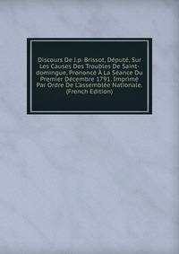 Discours De J.p. Brissot, D?put?, Sur Les Causes Des Troubles De Saint-domingue, Prononc? ? La S?ance Du Premier D?cembre 1791. Imprim? Par Ordre De L'assembl?e Nationale. (French Edition)