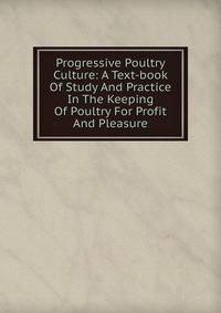 Progressive Poultry Culture: A Text-book Of Study And Practice In The Keeping Of Poultry For Profit And Pleasure