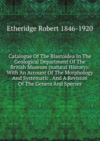 Catalogue Of The Blastoidea In The Geological Department Of The British Museum (natural History): With An Account Of The Morphology And Systematic . And A Revision Of The Genera And Species