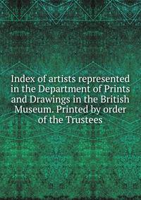Index of artists represented in the Department of Prints and Drawings in the British Museum. Printed by order of the Trustees